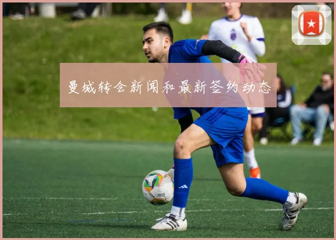 曼城转会新闻和最新签约动态