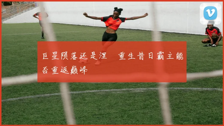 巨星陨落还是涅槃重生昔日霸主能否重返巅峰