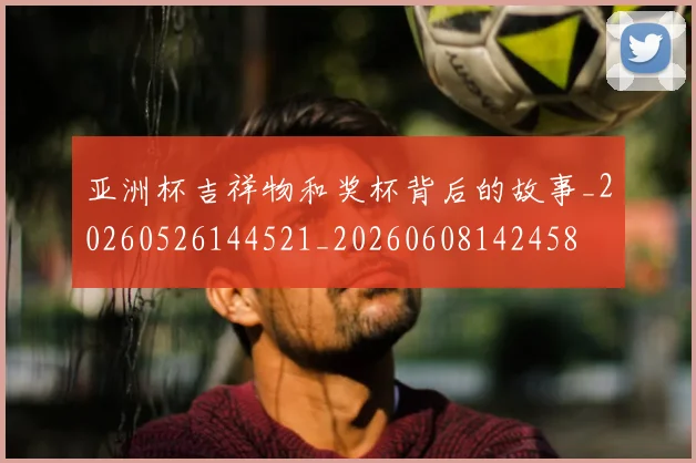 亚洲杯吉祥物和奖杯背后的故事_20260526144521_20260608142458