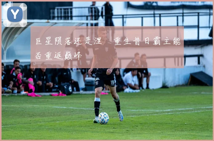 巨星陨落还是涅槃重生昔日霸主能否重返巅峰