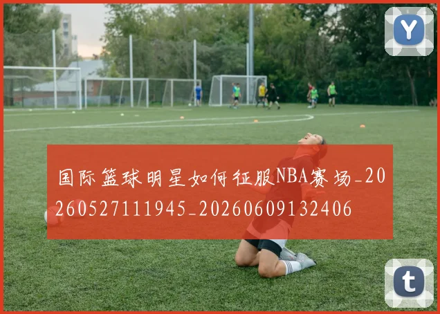 国际篮球明星如何征服NBA赛场_20260527111945_20260609132406